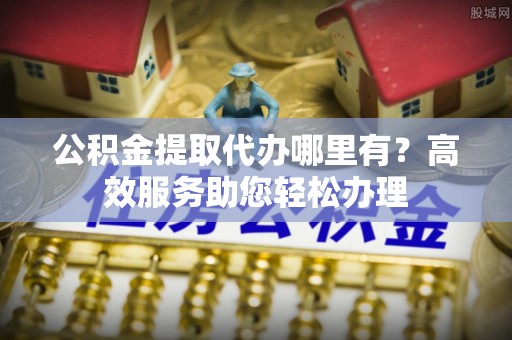 成武公积金提取代办哪里有？高效服务助您轻松办理