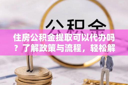 成武住房公积金提取可以代办吗？了解政策与流程，轻松解决疑惑