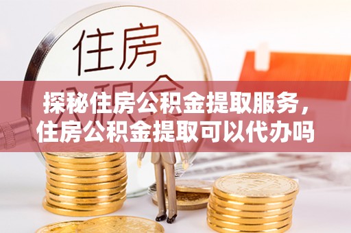 成武探秘住房公积金提取服务，住房公积金提取可以代办吗的全方位解析
