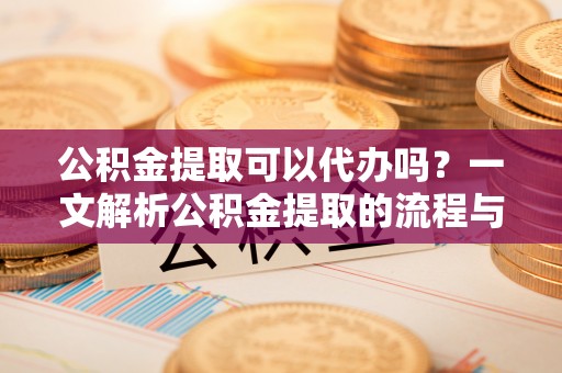 成武公积金提取可以代办吗？一文解析公积金提取的流程与注意事项