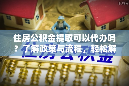 成武住房公积金提取可以代办吗？了解政策与流程，轻松解决你的疑问
