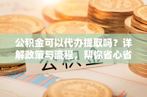 成武公积金可以代办提取吗？详解政策与流程，帮你省心省力