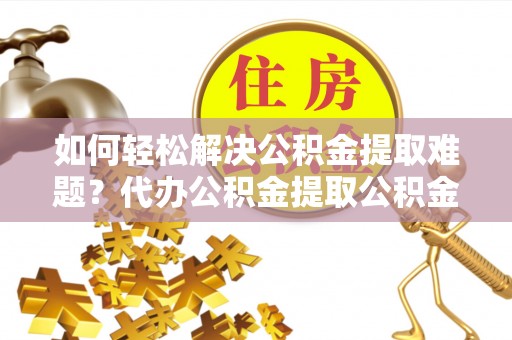 成武如何轻松解决公积金提取难题？代办公积金提取公积金服务详解