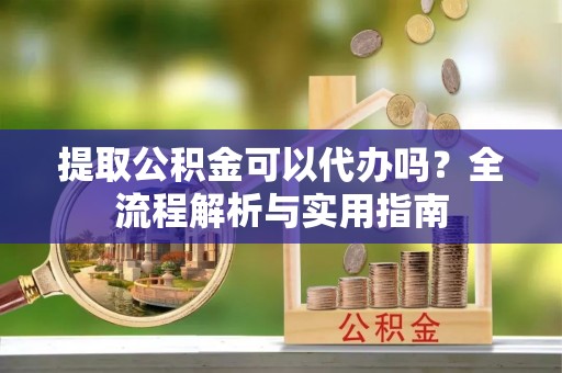 成武提取公积金可以代办吗？全流程解析与实用指南