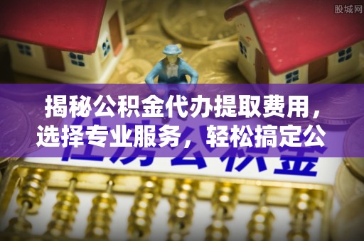 成武揭秘公积金代办提取费用，选择专业服务，轻松搞定公积金提取