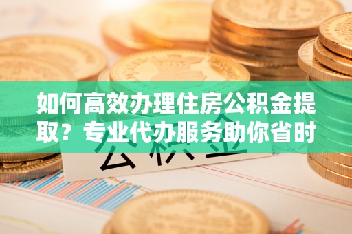 成武如何高效办理住房公积金提取？专业代办服务助你省时省力