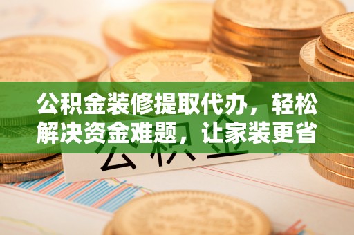 成武公积金装修提取代办，轻松解决资金难题，让家装更省心
