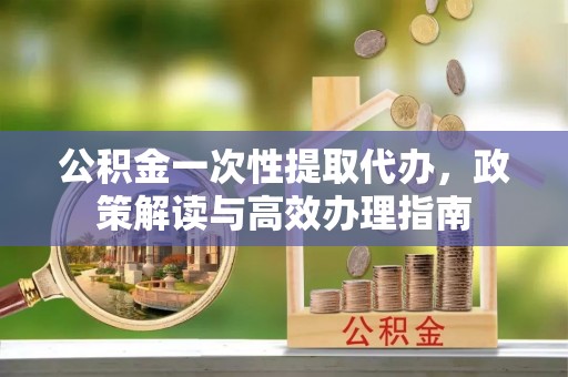 成武公积金一次性提取代办，政策解读与高效办理指南