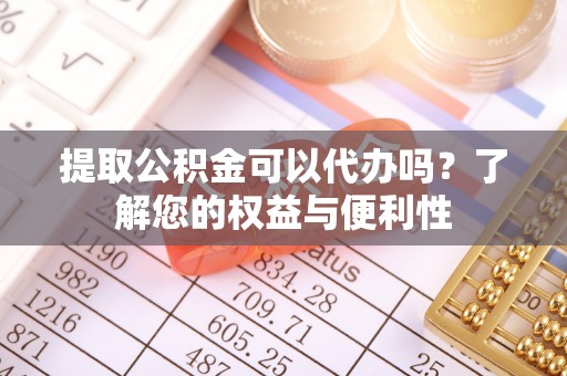 成武提取公积金可以代办吗？了解您的权益与便利性