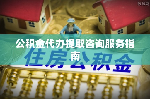 成武公积金代办提取咨询服务指南