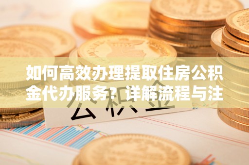 成武如何高效办理提取住房公积金代办服务？详解流程与注意事项