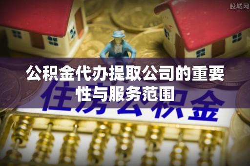 成武公积金代办提取公司的重要性与服务范围