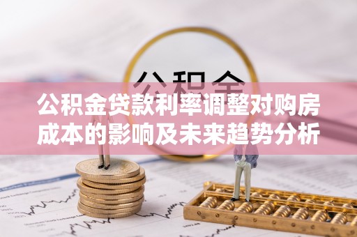 成武公积金贷款利率调整对购房成本的影响及未来趋势分析