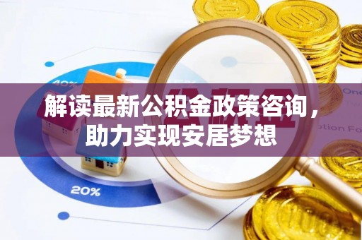 成武解读最新公积金政策咨询，助力实现安居梦想