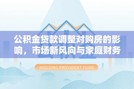 成武公积金贷款调整对购房的影响，市场新风向与家庭财务规划