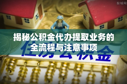 成武揭秘公积金代办提取业务的全流程与注意事项