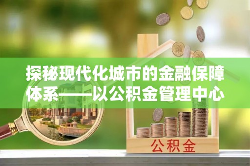 成武探秘现代化城市的金融保障体系——以公积金管理中心为核心的民生服务