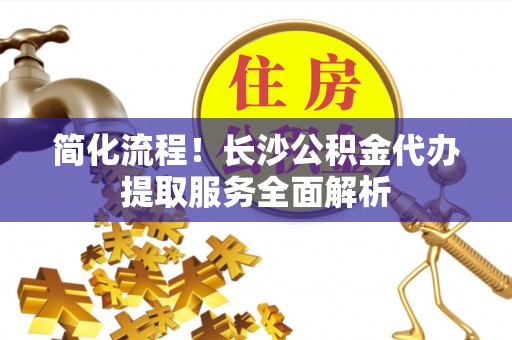 成武简化流程！长沙公积金代办提取服务全面解析