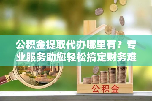成武公积金提取代办哪里有？专业服务助您轻松搞定财务难题