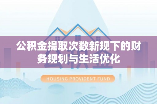 成武公积金提取次数新规下的财务规划与生活优化