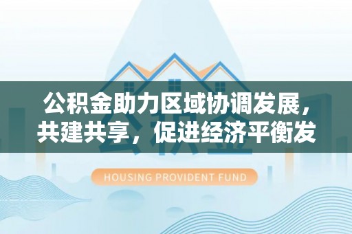 成武公积金助力区域协调发展，共建共享，促进经济平衡发展