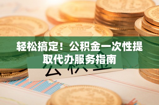 成武轻松搞定！公积金一次性提取代办服务指南