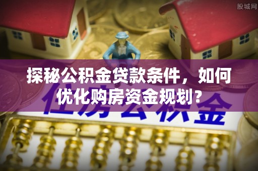成武探秘公积金贷款条件，如何优化购房资金规划？