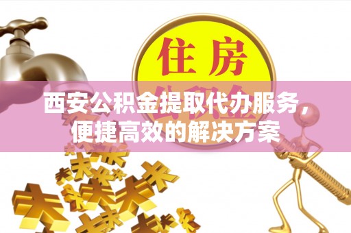 成武西安公积金提取代办服务，便捷高效的解决方案