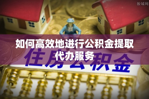 成武如何高效地进行公积金提取代办服务