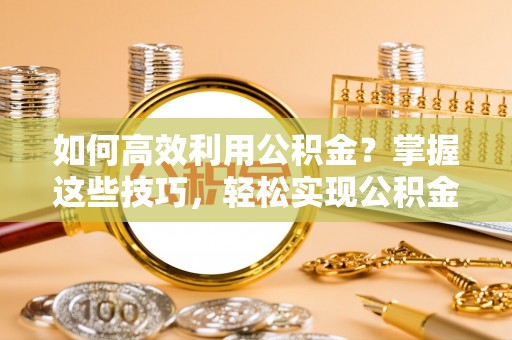 成武如何高效利用公积金？掌握这些技巧，轻松实现公积金代办提取