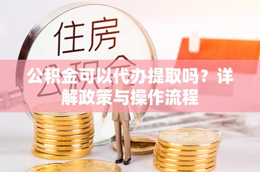 成武公积金可以代办提取吗？详解政策与操作流程