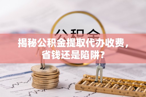 成武揭秘公积金提取代办收费，省钱还是陷阱？