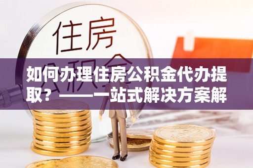 成武如何办理住房公积金代办提取？——一站式解决方案解析