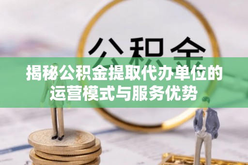 成武揭秘公积金提取代办单位的运营模式与服务优势