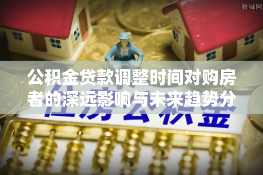 成武公积金贷款调整时间对购房者的深远影响与未来趋势分析