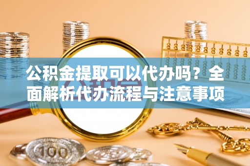 成武公积金提取可以代办吗？全面解析代办流程与注意事项