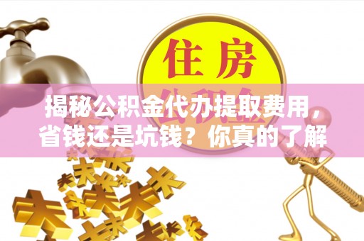 成武揭秘公积金代办提取费用，省钱还是坑钱？你真的了解吗？